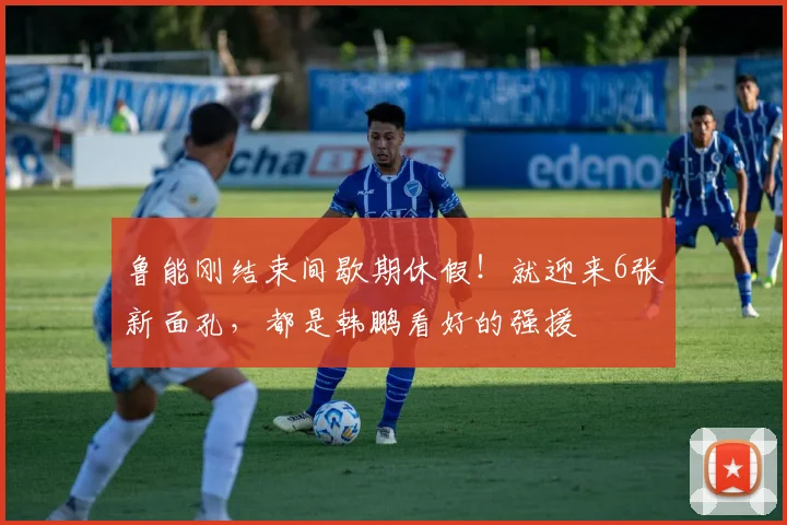鲁能刚结束间歇期休假!就迎来6张新面孔,都是韩鹏看好的强援