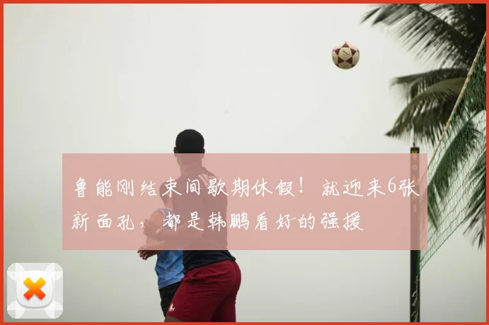 鲁能刚结束间歇期休假！就迎来6张新面孔，都是韩鹏看好的强援